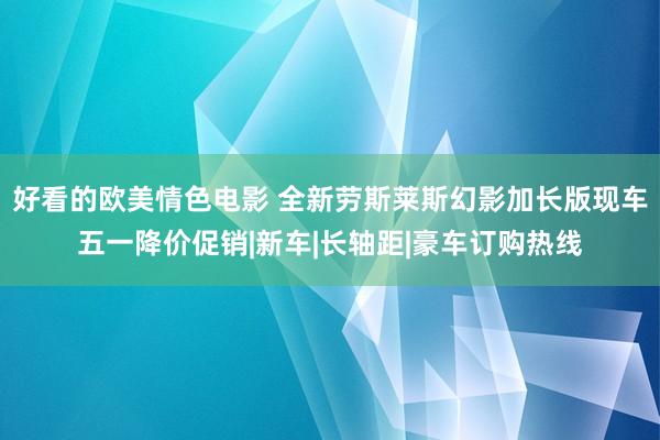 好看的欧美情色电影 全新劳斯莱斯幻影加长版现车五一降价促销|新车|长轴距|豪车订购热线